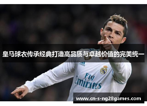 皇马球衣传承经典打造高品质与卓越价值的完美统一 皇马球衣传承经典打造高品质与卓越价值的完美统一