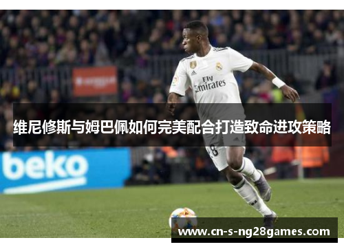 维尼修斯与姆巴佩如何完美配合打造致命进攻策略 维尼修斯与姆巴佩如何完美配合打造致命进攻策略