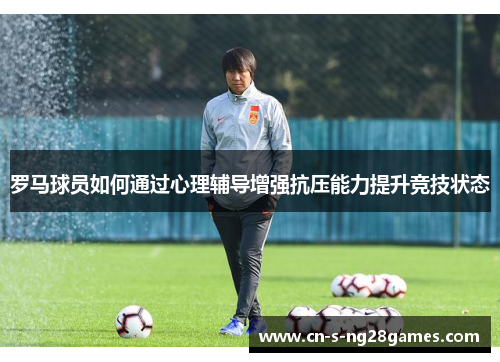 罗马球员如何通过心理辅导增强抗压能力提升竞技状态 罗马球员如何通过心理辅导增强抗压能力提升竞技状态