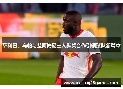 萨利巴、乌帕与楚阿梅尼三人默契合作引领球队新篇章