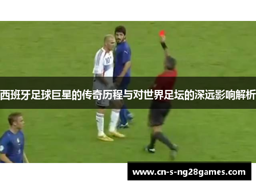 西班牙足球巨星的传奇历程与对世界足坛的深远影响解析