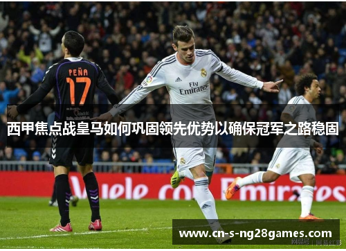 西甲焦点战皇马如何巩固领先优势以确保冠军之路稳固