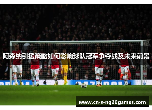 阿森纳引援策略如何影响球队冠军争夺战及未来前景