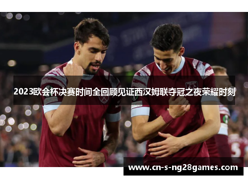 2023欧会杯决赛时间全回顾见证西汉姆联夺冠之夜荣耀时刻