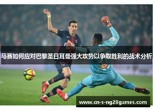 马赛如何应对巴黎圣日耳曼强大攻势以争取胜利的战术分析