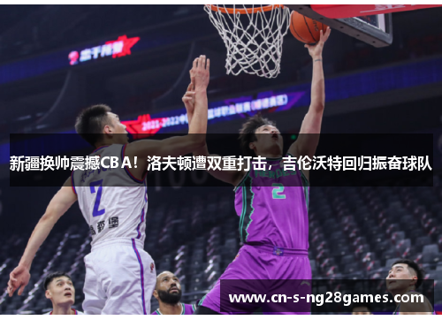 新疆换帅震撼CBA！洛夫顿遭双重打击，吉伦沃特回归振奋球队