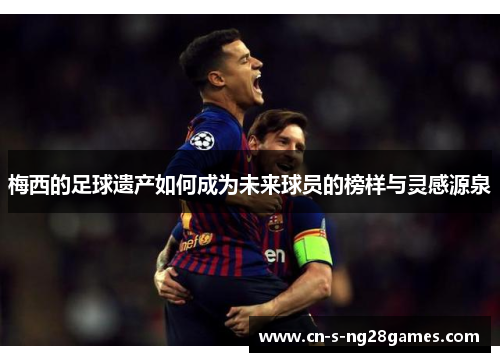 梅西的足球遗产如何成为未来球员的榜样与灵感源泉 梅西的足球遗产如何成为未来球员的榜样与灵感源泉