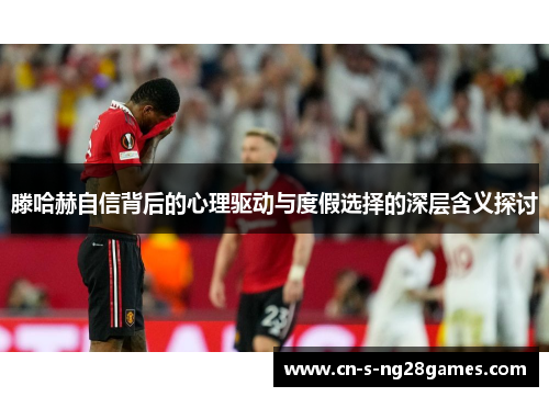 滕哈赫自信背后的心理驱动与度假选择的深层含义探讨 滕哈赫自信背后的心理驱动与度假选择的深层含义探讨