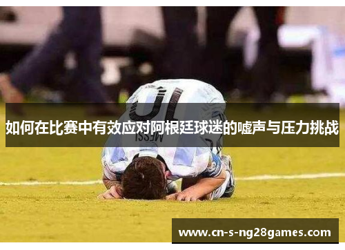 如何在比赛中有效应对阿根廷球迷的嘘声与压力挑战 如何在比赛中有效应对阿根廷球迷的嘘声与压力挑战