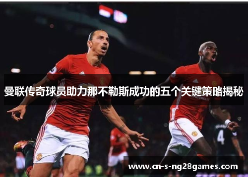 曼联传奇球员助力那不勒斯成功的五个关键策略揭秘 曼联传奇球员助力那不勒斯成功的五个关键策略揭秘
