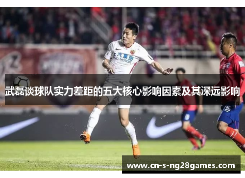 武磊谈球队实力差距的五大核心影响因素及其深远影响 武磊谈球队实力差距的五大核心影响因素及其深远影响