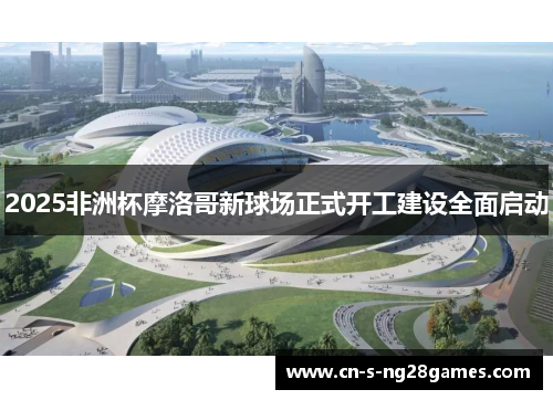 2025非洲杯摩洛哥新球场正式开工建设全面启动 2025非洲杯摩洛哥新球场正式开工建设全面启动
