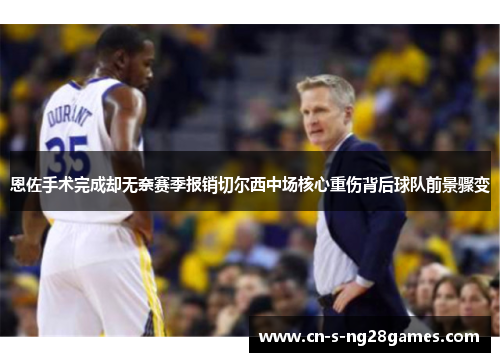 恩佐手术完成却无奈赛季报销切尔西中场核心重伤背后球队前景骤变 恩佐手术完成却无奈赛季报销切尔西中场核心重伤背后球队前景骤变