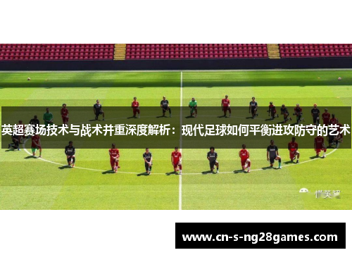 英超赛场技术与战术并重深度解析:现代足球如何平衡进攻防守的艺术 英超赛场技术与战术并重深度解析:现代足球如何平衡进攻防守的艺术