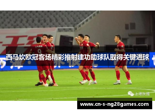 西马坎欧冠客场精彩推射建功助球队取得关键进球 西马坎欧冠客场精彩推射建功助球队取得关键进球