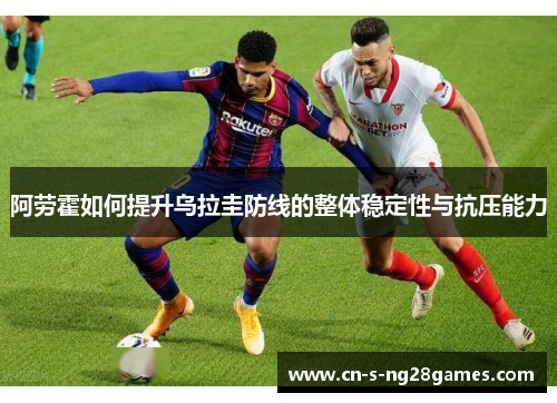 阿劳霍如何提升乌拉圭防线的整体稳定性与抗压能力 阿劳霍如何提升乌拉圭防线的整体稳定性与抗压能力